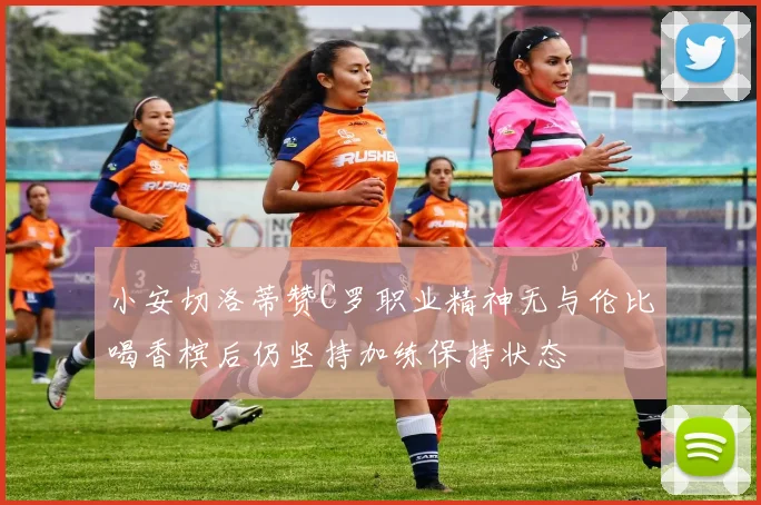 小安切洛蒂赞C罗职业精神无与伦比喝香槟后仍坚持加练保持状态