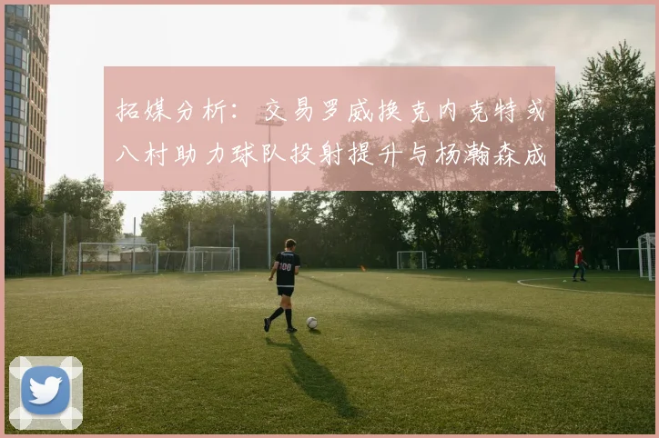 拓媒分析：交易罗威换克内克特或八村助力球队投射提升与杨瀚森成长