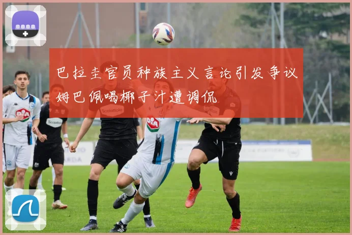 巴拉圭官员种族主义言论引发争议姆巴佩喝椰子汁遭调侃