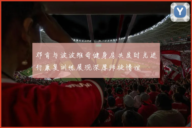 邓肯与波波维奇健身房共度时光进行康复训练展现深厚师徒情谊