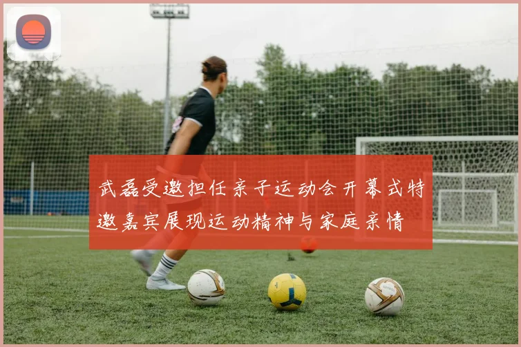 武磊受邀担任亲子运动会开幕式特邀嘉宾展现运动精神与家庭亲情