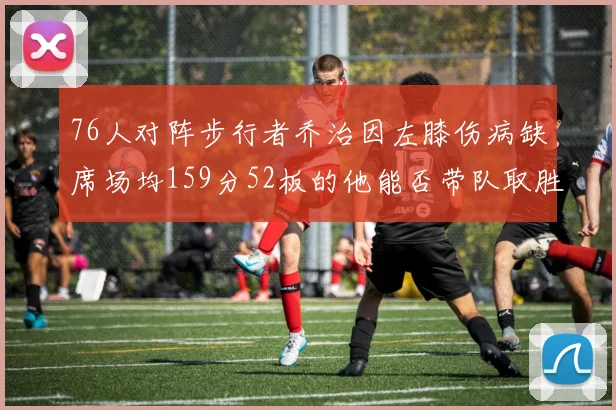 76人对阵步行者乔治因左膝伤病缺席场均159分52板的他能否带队取胜