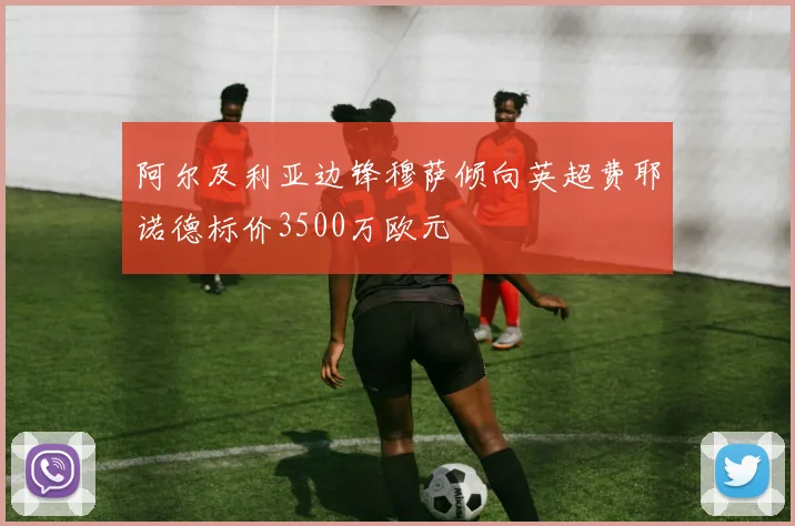 阿尔及利亚边锋穆萨倾向英超费耶诺德标价3500万欧元