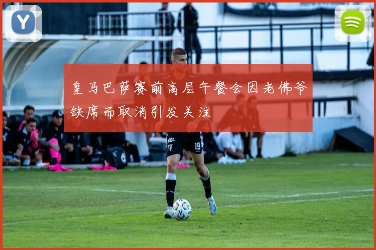 皇马巴萨赛前高层午餐会因老佛爷缺席而取消引发关注