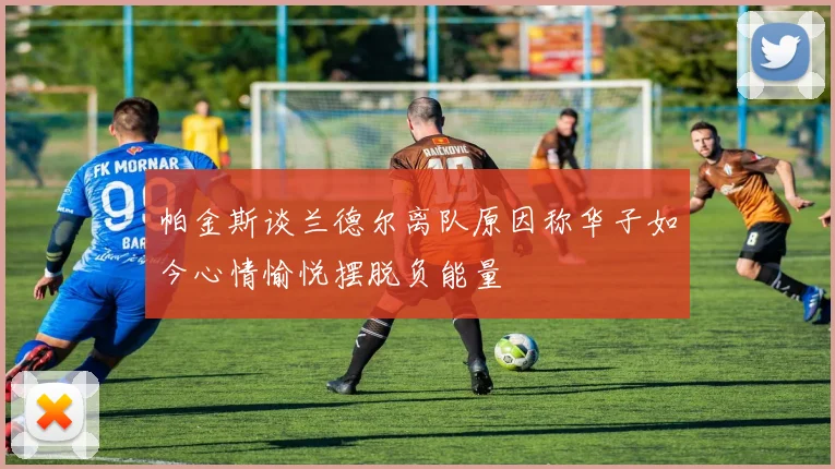 帕金斯谈兰德尔离队原因称华子如今心情愉悦摆脱负能量