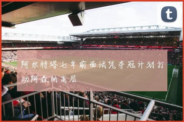 阿尔特塔七年前面试凭夺冠计划打动阿森纳高层