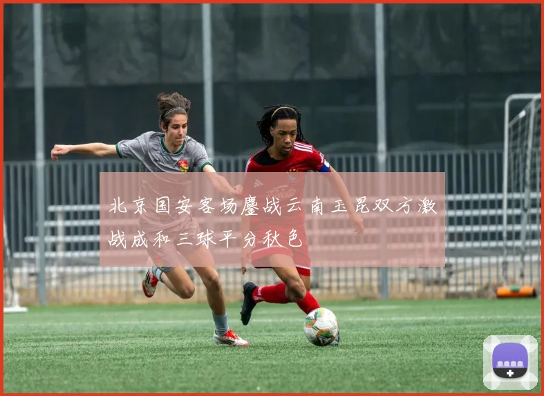 北京国安客场鏖战云南玉昆双方激战成和三球平分秋色