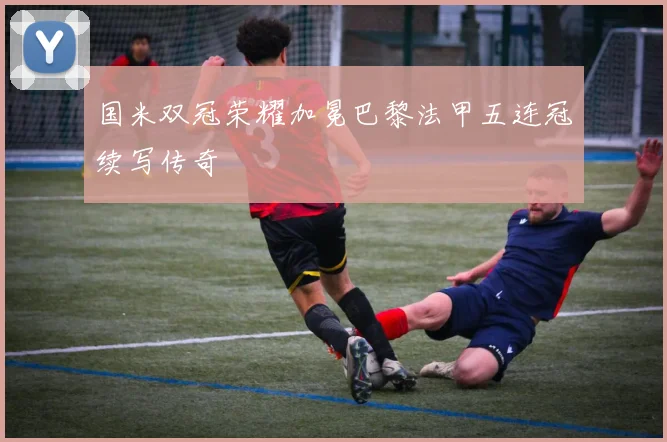 国米双冠荣耀加冕巴黎法甲五连冠续写传奇