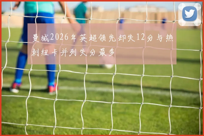 曼城2026年英超领先却失12分与热刺纽卡并列失分最多