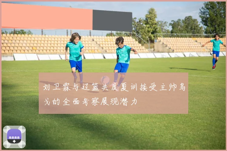 刘卫霖与辽篮共度夏训接受主帅乌戈的全面考察展现潜力