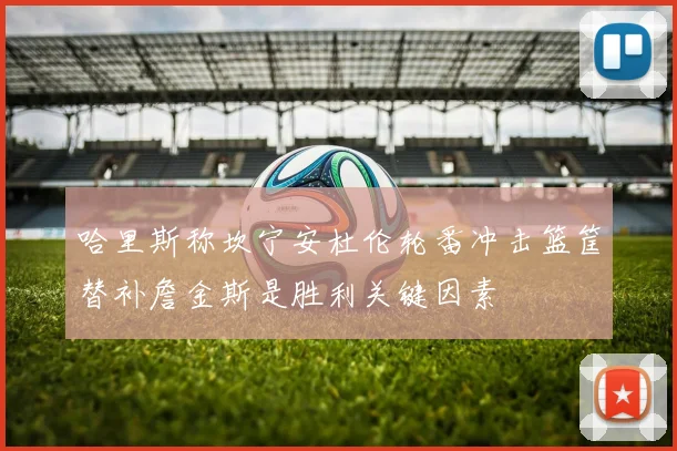 哈里斯称坎宁安杜伦轮番冲击篮筐替补詹金斯是胜利关键因素