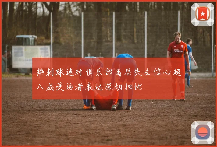 热刺球迷对俱乐部高层失去信心超八成受访者表达深切担忧