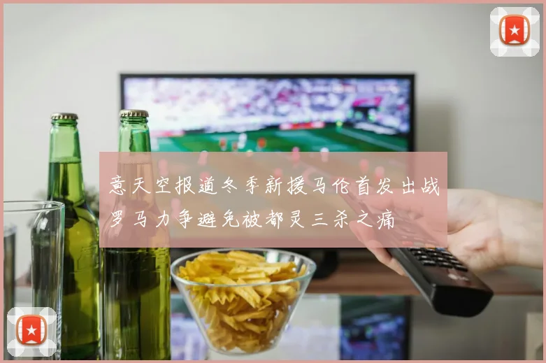 意天空报道冬季新援马伦首发出战罗马力争避免被都灵三杀之痛