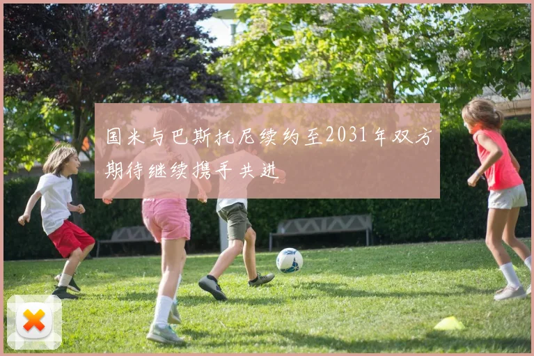 国米与巴斯托尼续约至2031年双方期待继续携手共进