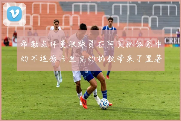 希勒点评曼联球员在阿莫林体系中的不适感卡里克的执教带来了显著变化