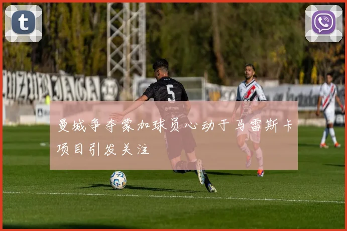 曼城争夺蒙加球员心动于马雷斯卡项目引发关注