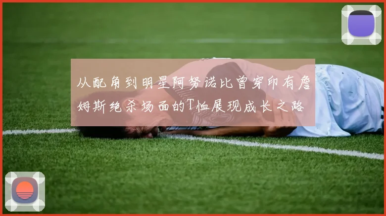 从配角到明星阿努诺比曾穿印有詹姆斯绝杀场面的T恤展现成长之路