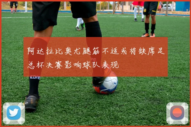 阿达拉比奥尤腿筋不适或将缺席足总杯决赛影响球队表现