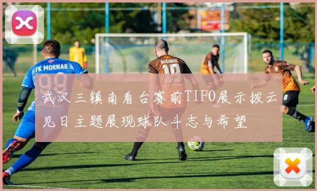 武汉三镇南看台赛前TIFO展示拨云见日主题展现球队斗志与希望