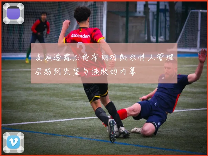 麦迪透露杰伦布朗对凯尔特人管理层感到失望与挫败的内幕