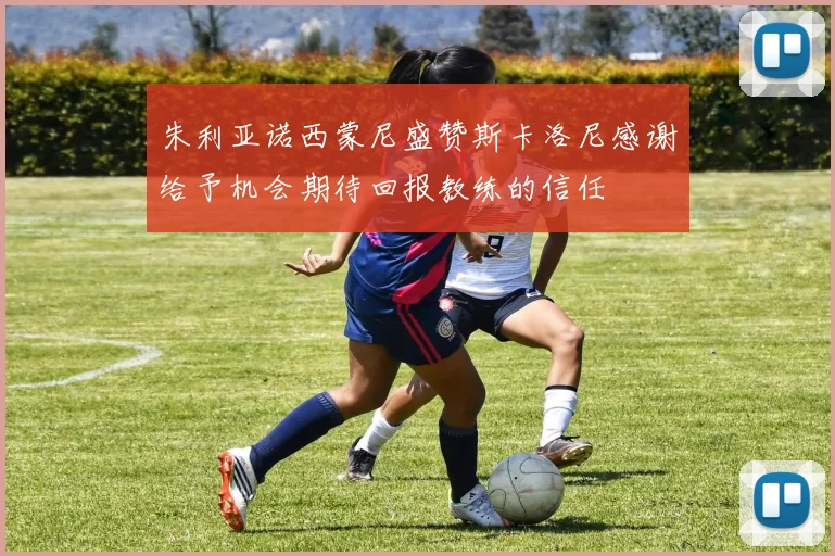 朱利亚诺西蒙尼盛赞斯卡洛尼感谢给予机会期待回报教练的信任