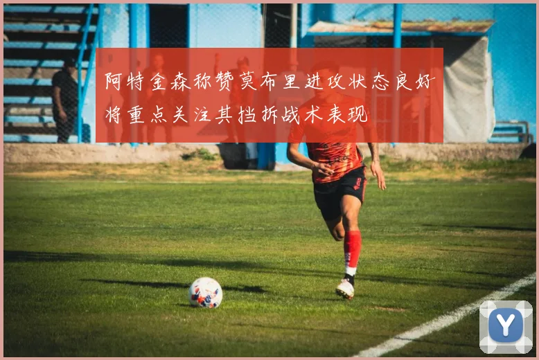 阿特金森称赞莫布里进攻状态良好将重点关注其挡拆战术表现