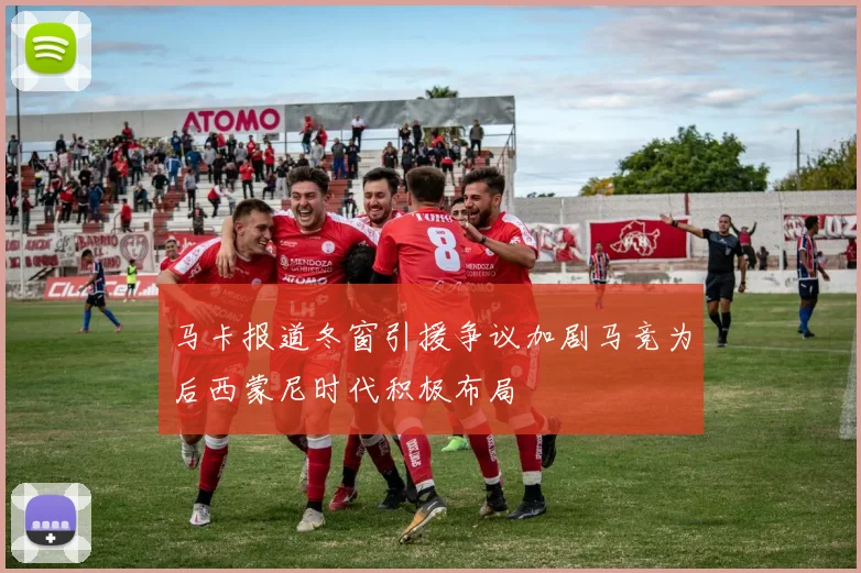 马卡报道冬窗引援争议加剧马竞为后西蒙尼时代积极布局