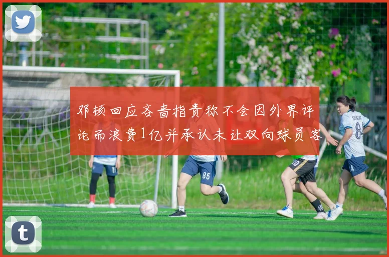 邓顿回应吝啬指责称不会因外界评论而浪费1亿并承认未让双向球员客场是失误