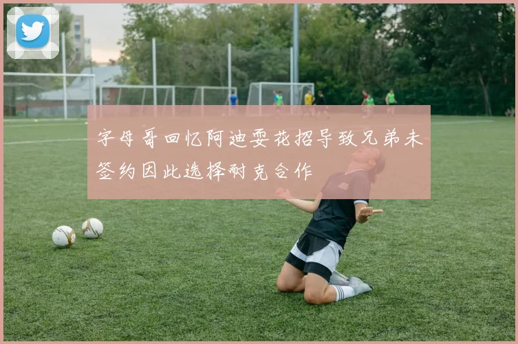 字母哥回忆阿迪耍花招导致兄弟未签约因此选择耐克合作